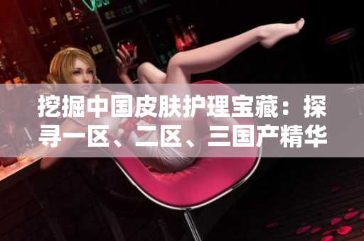 挖掘中國(guó)皮膚護(hù)理寶藏：探尋一區(qū)、二區(qū)、三國(guó)產(chǎn)精華液的奇妙力量