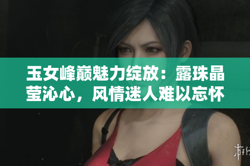 玉女峰巔魅力綻放：露珠晶瑩沁心，風(fēng)情迷人難以忘懷