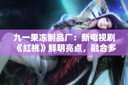 九一果凍制品廠：新電視劇《紅桃》鮮明亮點(diǎn)，融合多元元素引關(guān)注