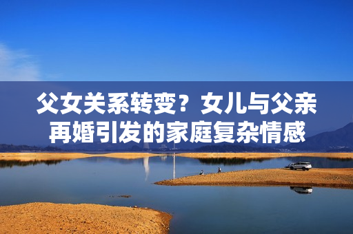 父女關系轉(zhuǎn)變？女兒與父親再婚引發(fā)的家庭復雜情感