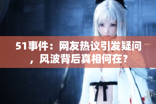 51事件：網(wǎng)友熱議引發(fā)疑問，風(fēng)波背后真相何在？