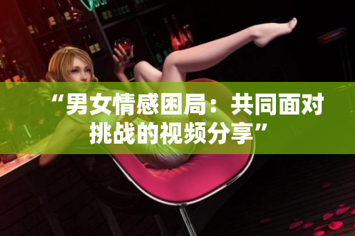 “男女情感困局：共同面對(duì)挑戰(zhàn)的視頻分享”