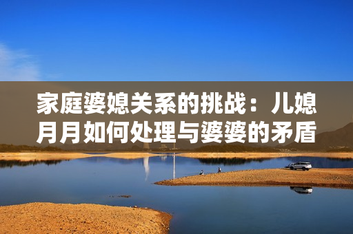 家庭婆媳關(guān)系的挑戰(zhàn)：兒媳月月如何處理與婆婆的矛盾與交流？