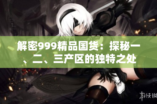 解密999精品國貨：探秘一、二、三產(chǎn)區(qū)的獨(dú)特之處