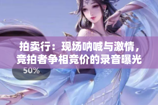 拍賣行：現(xiàn)場(chǎng)吶喊與激情，競(jìng)拍者爭(zhēng)相競(jìng)價(jià)的錄音曝光！