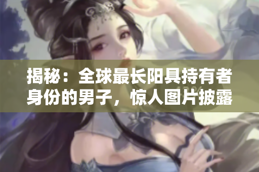 揭秘：全球最長陽具持有者身份的男子，驚人圖片披露！