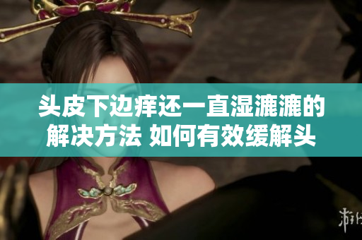 頭皮下邊癢還一直濕漉漉的解決方法 如何有效緩解頭皮濕潤(rùn)引起的不適