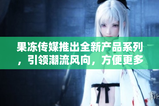 果凍傳媒推出全新產(chǎn)品系列，引領(lǐng)潮流風向，方便更多用戶。