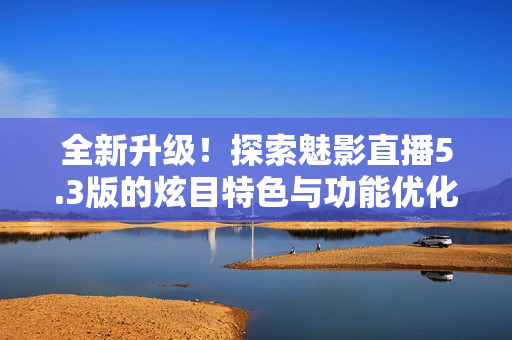 全新升級(jí)！探索魅影直播5.3版的炫目特色與功能優(yōu)化