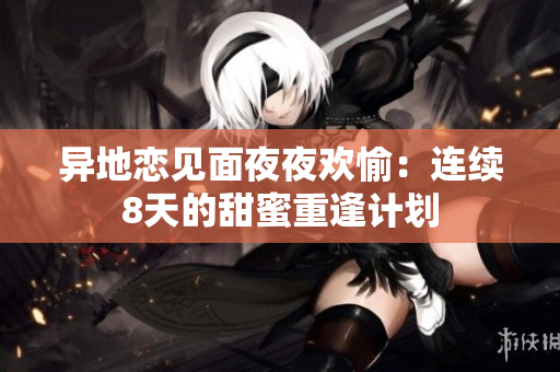 異地戀見面夜夜歡愉：連續(xù)8天的甜蜜重逢計(jì)劃