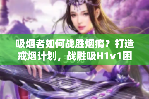 吸煙者如何戰(zhàn)勝煙癮？打造戒煙計劃，戰(zhàn)勝吸H1v1困境