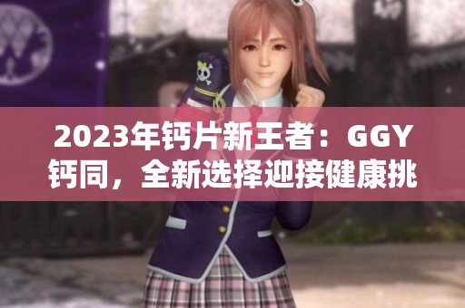 2023年鈣片新王者：GGY鈣同，全新選擇迎接健康挑戰(zhàn)