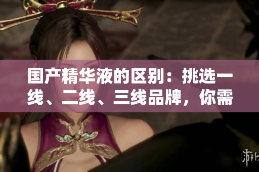 國產(chǎn)精華液的區(qū)別：挑選一線、二線、三線品牌，你需了解的關(guān)鍵因素