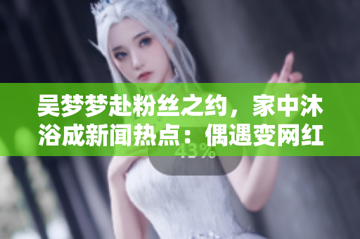 吳夢(mèng)夢(mèng)赴粉絲之約，家中沐浴成新聞熱點(diǎn)：偶遇變網(wǎng)紅聚焦點(diǎn)