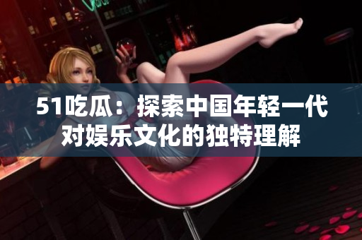 51吃瓜：探索中國年輕一代對娛樂文化的獨特理解