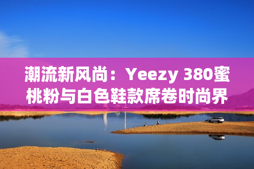 潮流新風(fēng)尚：Yeezy 380蜜桃粉與白色鞋款席卷時尚界