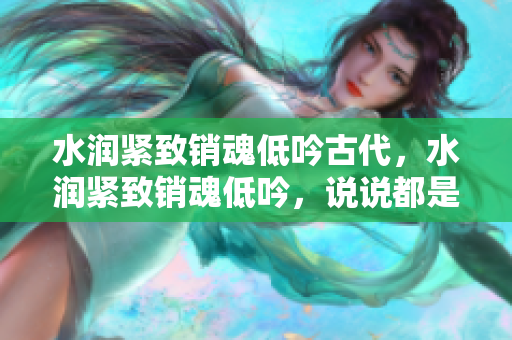 水潤緊致銷魂低吟古代，水潤緊致銷魂低吟，說說都是怎么的干對象的，睡眠を取らなくてもいい，睡覺抓著小雞一晚上會怎樣，睡過年紀(jì)最大的多少歲六十多1093