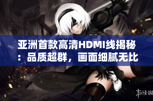 亞洲首款高清HDMI線揭秘：品質(zhì)超群，畫面細(xì)膩無比