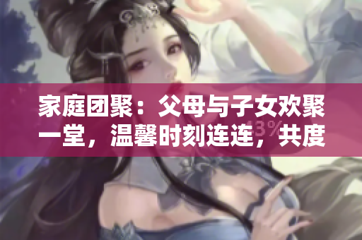 家庭團聚：父母與子女歡聚一堂，溫馨時刻連連，共度《父母全家兒女大聯(lián)歡》第14集