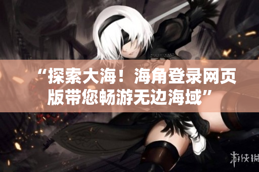 “探索大海！海角登錄網(wǎng)頁版帶您暢游無邊海域”