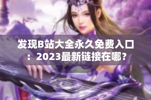 發(fā)現(xiàn)B站大全永久免費入口：2023最新鏈接在哪？