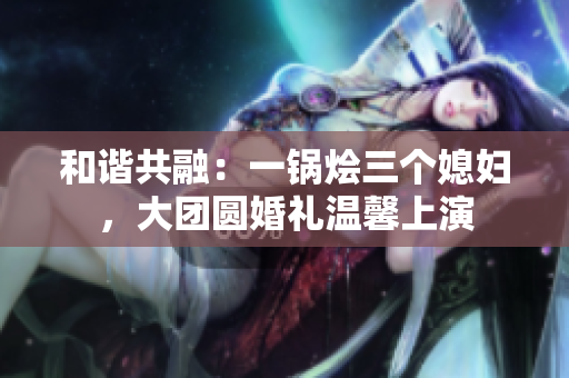 和諧共融：一鍋燴三個媳婦，大團圓婚禮溫馨上演