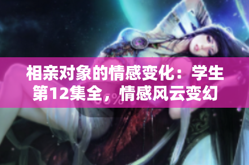 相親對象的情感變化：學(xué)生第12集全，情感風(fēng)云變幻