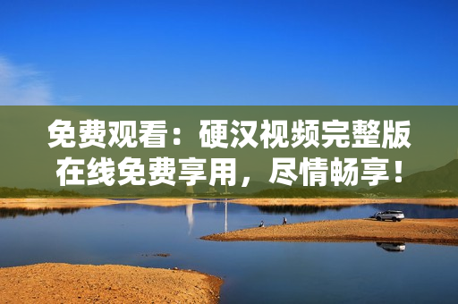 免費(fèi)觀看：硬漢視頻完整版在線免費(fèi)享用，盡情暢享！