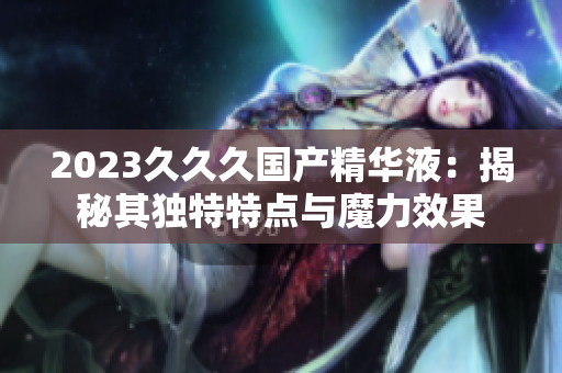 2023久久久國產(chǎn)精華液：揭秘其獨特特點與魔力效果