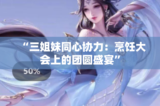 “三姐妹同心協(xié)力：烹飪大會(huì)上的團(tuán)圓盛宴”