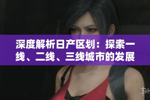 深度解析日產(chǎn)區(qū)劃：探索一線、二線、三線城市的發(fā)展特點(diǎn)與潛力