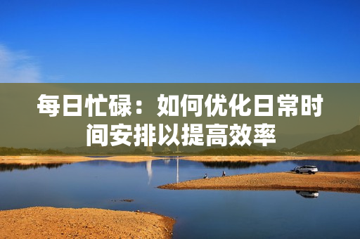每日忙碌：如何優(yōu)化日常時(shí)間安排以提高效率