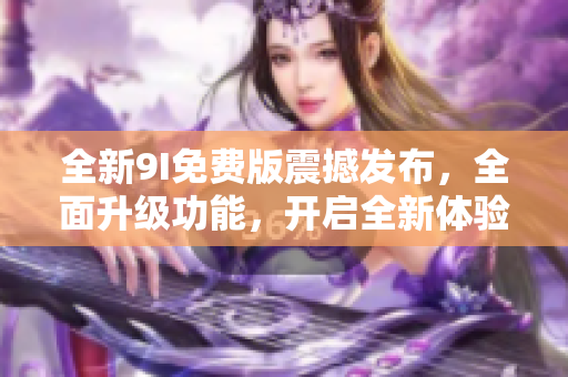 全新9I免費(fèi)版震撼發(fā)布，全面升級(jí)功能，開啟全新體驗(yàn)