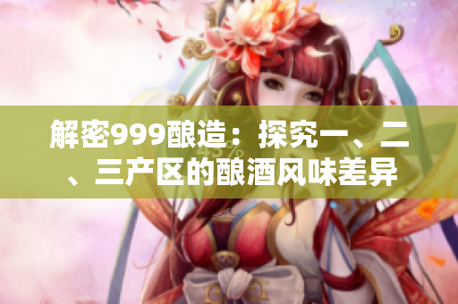 解密999釀造：探究一、二、三產(chǎn)區(qū)的釀酒風味差異