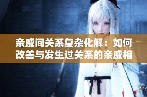 親戚間關(guān)系復(fù)雜化解：如何改善與發(fā)生過關(guān)系的親戚相處？