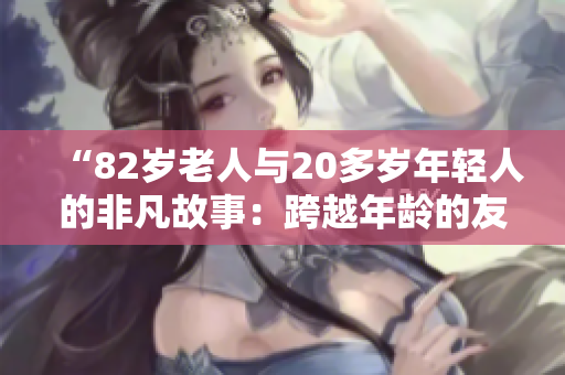 “82歲老人與20多歲年輕人的非凡故事：跨越年齡的友誼與共鳴”