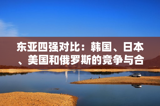 東亞四強對比：韓國、日本、美國和俄羅斯的競爭與合作
