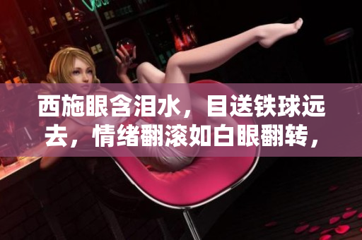 西施眼含淚水,目送鐵球遠(yuǎn)去,情緒翻滾如白眼翻轉(zhuǎn),畫面感人至深。 西施眼含淚水,目送鐵球遠(yuǎn)去,情緒翻滾如白眼翻轉(zhuǎn),畫面感人至深。