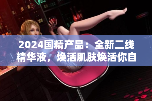 2024國(guó)精產(chǎn)品：全新二線精華液，煥活肌膚煥活你自己