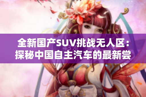 全新國(guó)產(chǎn)SUV挑戰(zhàn)無(wú)人區(qū)：探秘中國(guó)自主汽車的最新嘗試