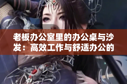 老板辦公室里的辦公桌與沙發(fā)：高效工作與舒適辦公的完美結(jié)合