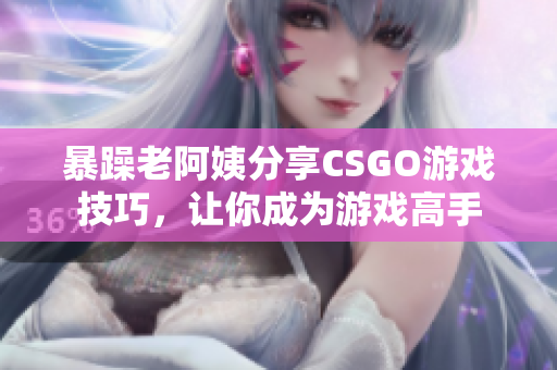 暴躁老阿姨分享CSGO游戲技巧，讓你成為游戲高手