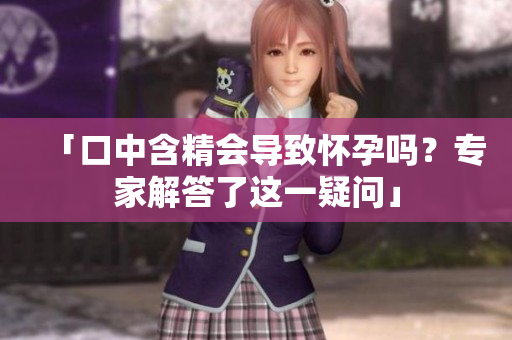 「口中含精會(huì)導(dǎo)致懷孕嗎？專家解答了這一疑問(wèn)」