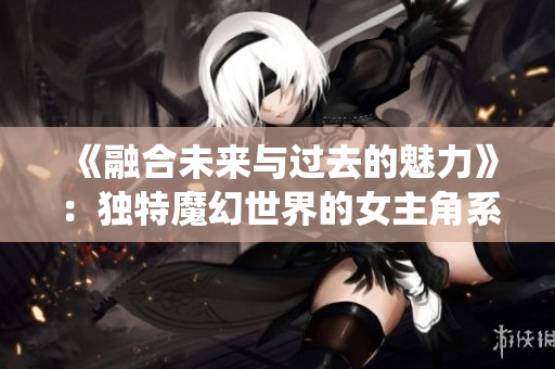《融合未來與過去的魅力》：獨(dú)特魔幻世界的女主角系統(tǒng)養(yǎng)成記