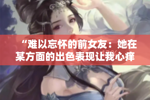 “難以忘懷的前女友：她在某方面的出色表現(xiàn)讓我心癢難耐！”