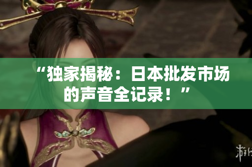“獨(dú)家揭秘：日本批發(fā)市場(chǎng)的聲音全記錄！”
