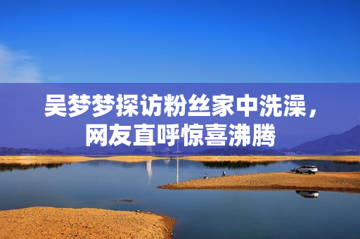 吳夢夢探訪粉絲家中洗澡，網(wǎng)友直呼驚喜沸騰