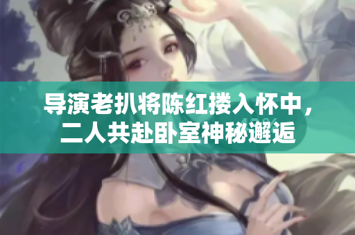 導(dǎo)演老扒將陳紅摟入懷中，二人共赴臥室神秘邂逅