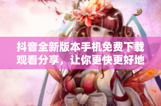 抖音全新版本手機(jī)免費(fèi)下載觀看分享，讓你更快更好地了解最新動(dòng)態(tài)