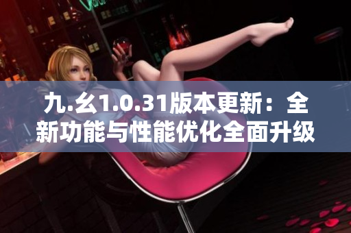 九.幺1.0.31版本更新：全新功能與性能優(yōu)化全面升級(jí)